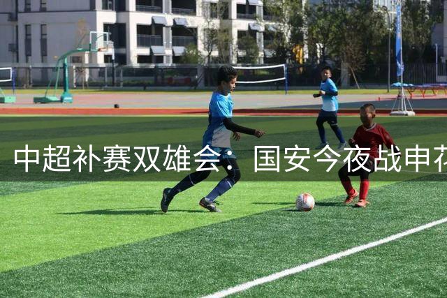 中超补赛双雄会：国安今夜战申花 海港明晚迎战黑马