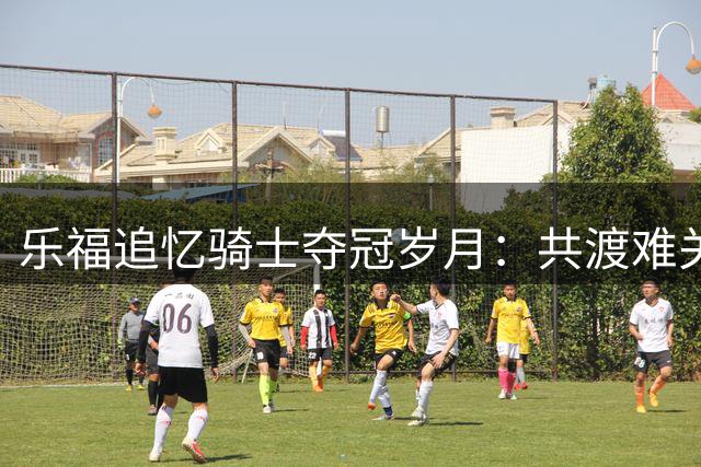 乐福追忆骑士夺冠岁月：共渡难关锻造终生兄弟情
