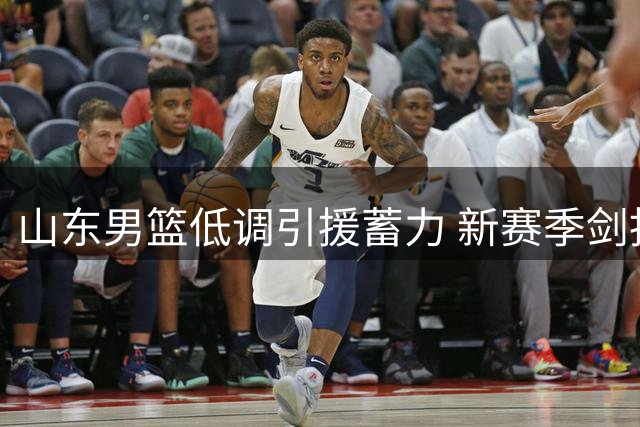 山东男篮低调引援蓄力 新赛季剑指联赛四强