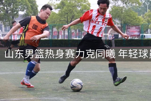 山东男篮热身赛力克同曦 年轻球员挑大梁展现潜力