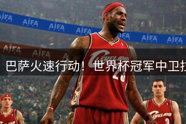 巴萨火速行动！世界杯冠军中卫拉波尔特成夏窗头号目标