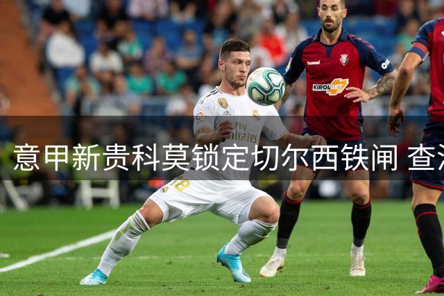 意甲新贵科莫锁定切尔西铁闸 查洛巴将获5年长约+350万欧年薪