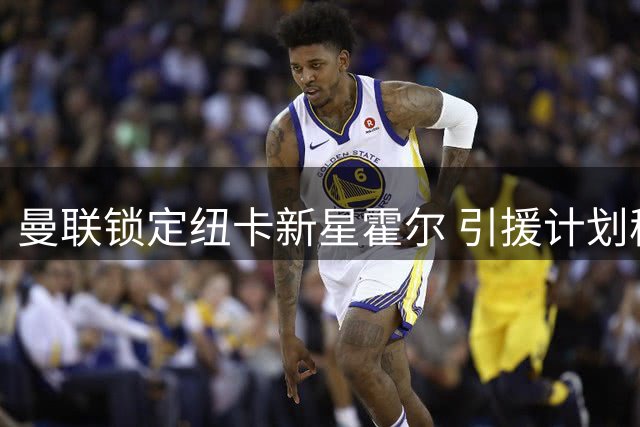 曼联锁定纽卡新星霍尔 引援计划稳步推进