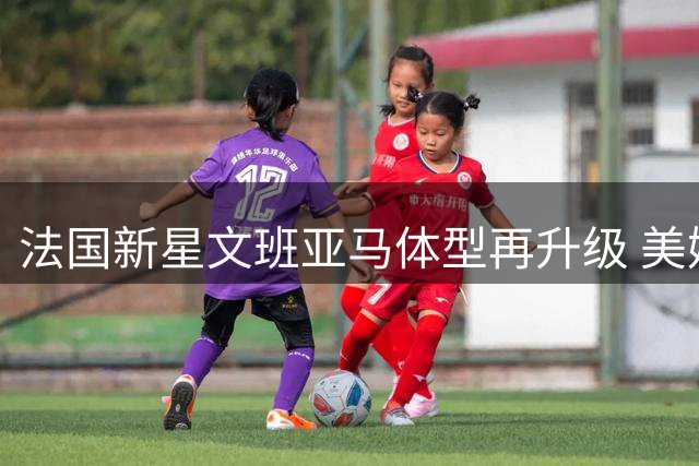 法国新星文班亚马体型再升级 美媒惊呼联盟恐迎噩梦