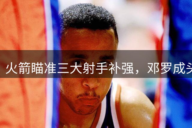 火箭瞄准三大射手补强，邓罗成头号引援目标
