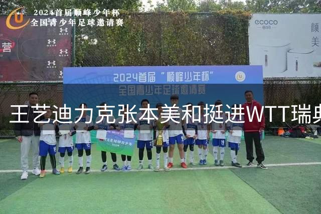王艺迪力克张本美和挺进WTT瑞典站决赛