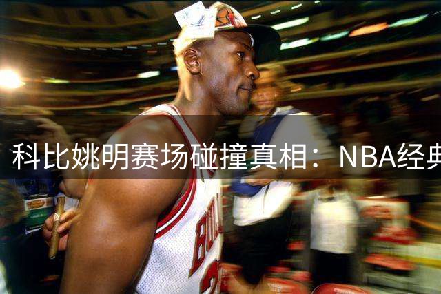 科比姚明赛场碰撞真相：NBA经典对抗背后的争议解读