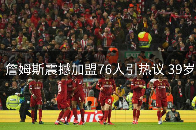 詹姆斯震撼加盟76人引热议 39岁老将再启争冠征程
