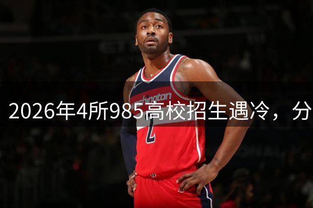 2026年4所985高校招生遇冷，分数线下滑引热议