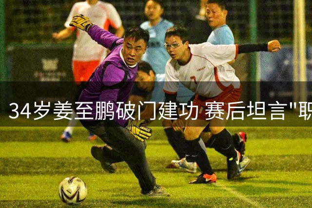 34岁姜至鹏破门建功 赛后坦言"职业球员无关年龄重在状态