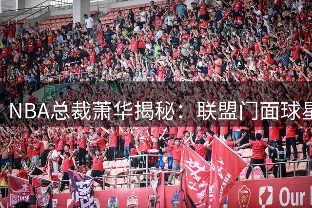 NBA总裁萧华揭秘：联盟门面球星非"制造"而是赛场打拼得来