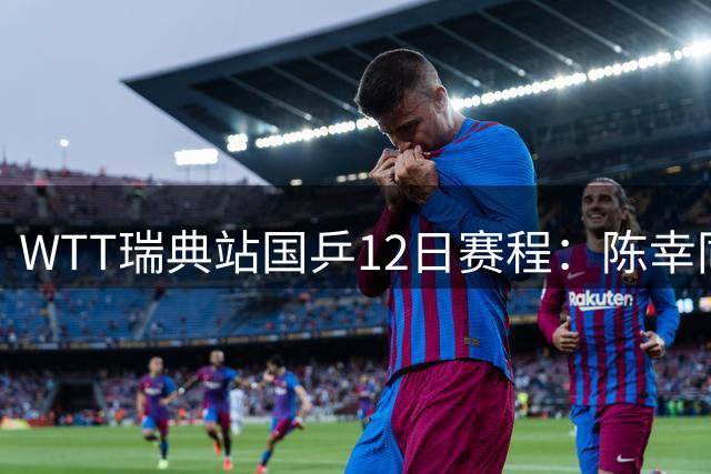 WTT瑞典站国乒12日赛程：陈幸同迎战劲敌汉娜高达